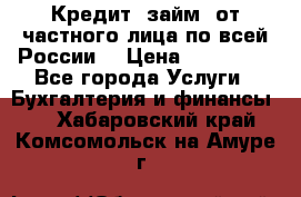 Кредит (займ) от частного лица по всей России  › Цена ­ 400 000 - Все города Услуги » Бухгалтерия и финансы   . Хабаровский край,Комсомольск-на-Амуре г.